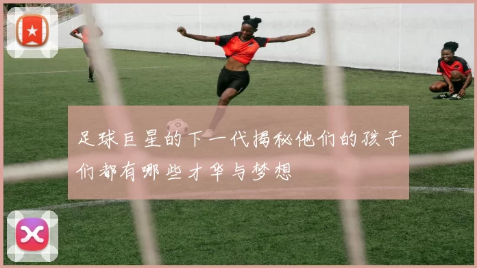 足球巨星的下一代揭秘他们的孩子们都有哪些才华与梦想
