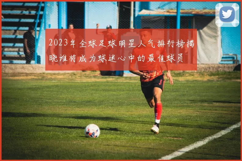 2023年全球足球明星人气排行榜揭晓谁将成为球迷心中的最佳球员