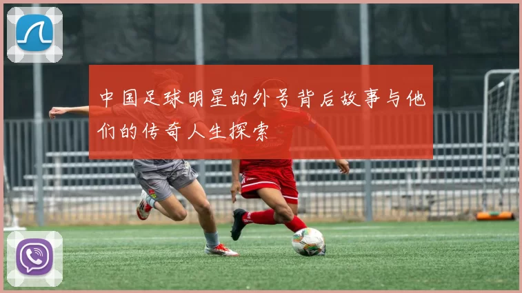 中国足球明星的外号背后故事与他们的传奇人生探索