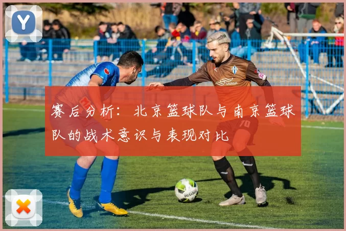 赛后分析：北京篮球队与南京篮球队的战术意识与表现对比