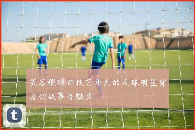 笑容猥琐却技艺非凡的足球明星背后的故事与魅力