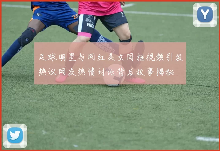 足球明星与网红美女同框视频引发热议网友热情讨论背后故事揭秘