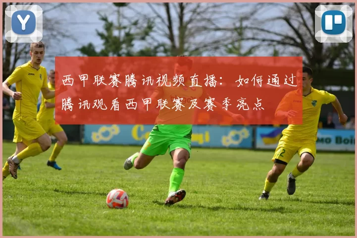 西甲联赛腾讯视频直播：如何通过腾讯观看西甲联赛及赛季亮点