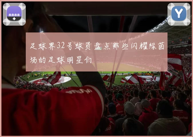 足球界32号球员盘点那些闪耀绿茵场的足球明星们