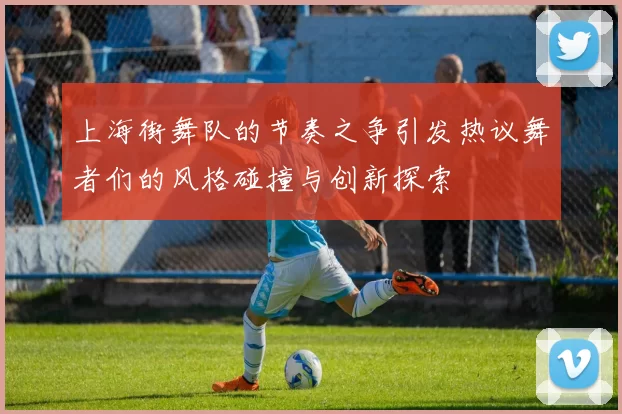 上海街舞队的节奏之争引发热议舞者们的风格碰撞与创新探索