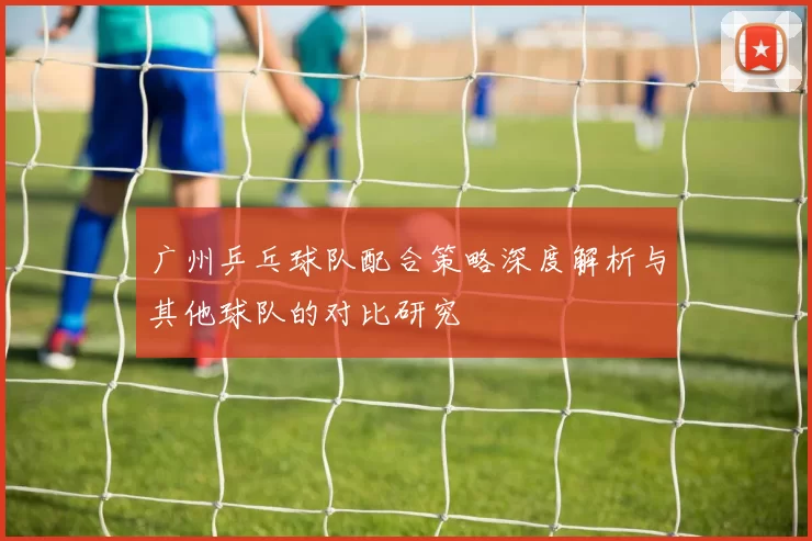 广州乒乓球队配合策略深度解析与其他球队的对比研究