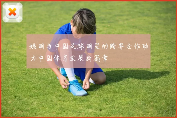 姚明与中国足球明星的跨界合作助力中国体育发展新篇章