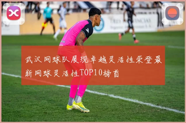 武汉网球队展现卓越灵活性荣登最新网球灵活性TOP10榜首