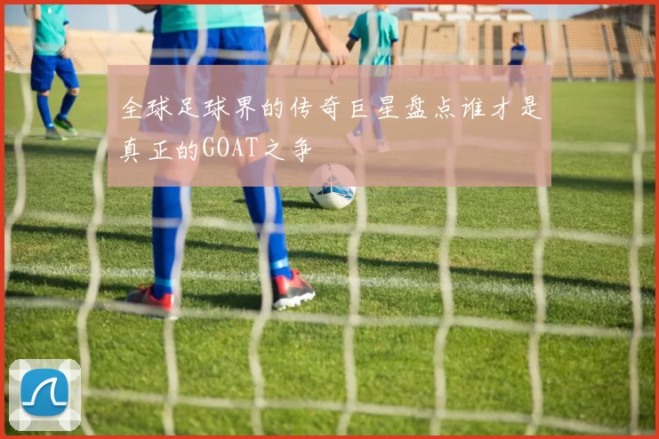 全球足球界的传奇巨星盘点谁才是真正的GOAT之争