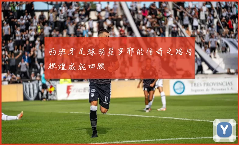 西班牙足球明星罗耶的传奇之路与辉煌成就回顾
