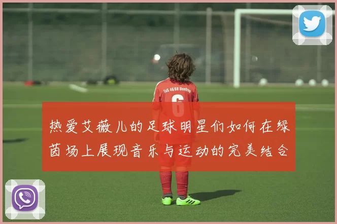 热爱艾薇儿的足球明星们如何在绿茵场上展现音乐与运动的完美结合