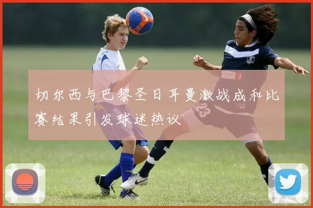 切尔西与巴黎圣日耳曼激战成和比赛结果引发球迷热议