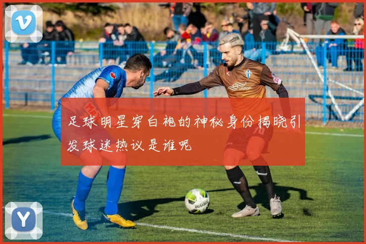 足球明星穿白袍的神秘身份揭晓引发球迷热议是谁呢