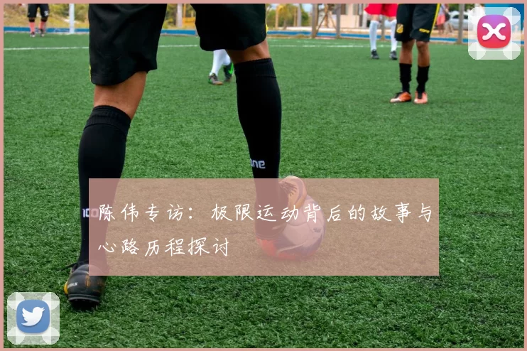 陈伟专访：极限运动背后的故事与心路历程探讨