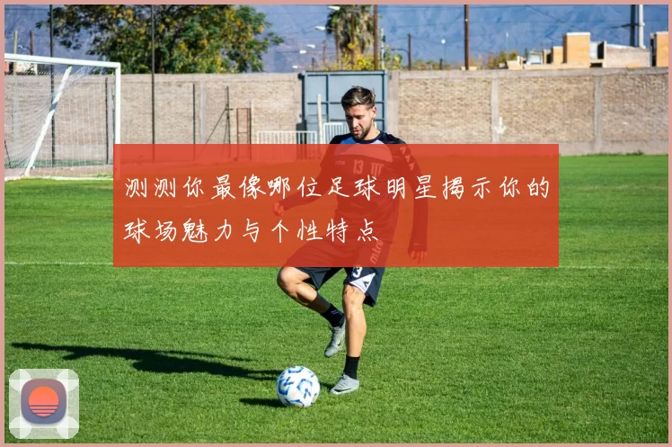测测你最像哪位足球明星揭示你的球场魅力与个性特点